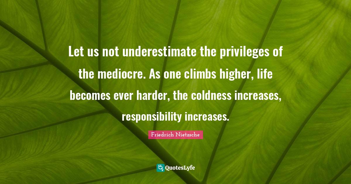 Let us not underestimate the privileges of the mediocre. As one climbs higher, life becomes ever harder, the coldness increases, responsibility increases.