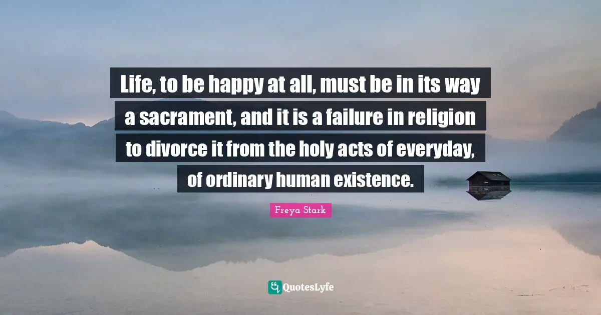 Life, to be happy at all, must be in its way a sacrament, and it is a failure in religion to divorce it from the holy acts of everyday, of ordinary human existence.