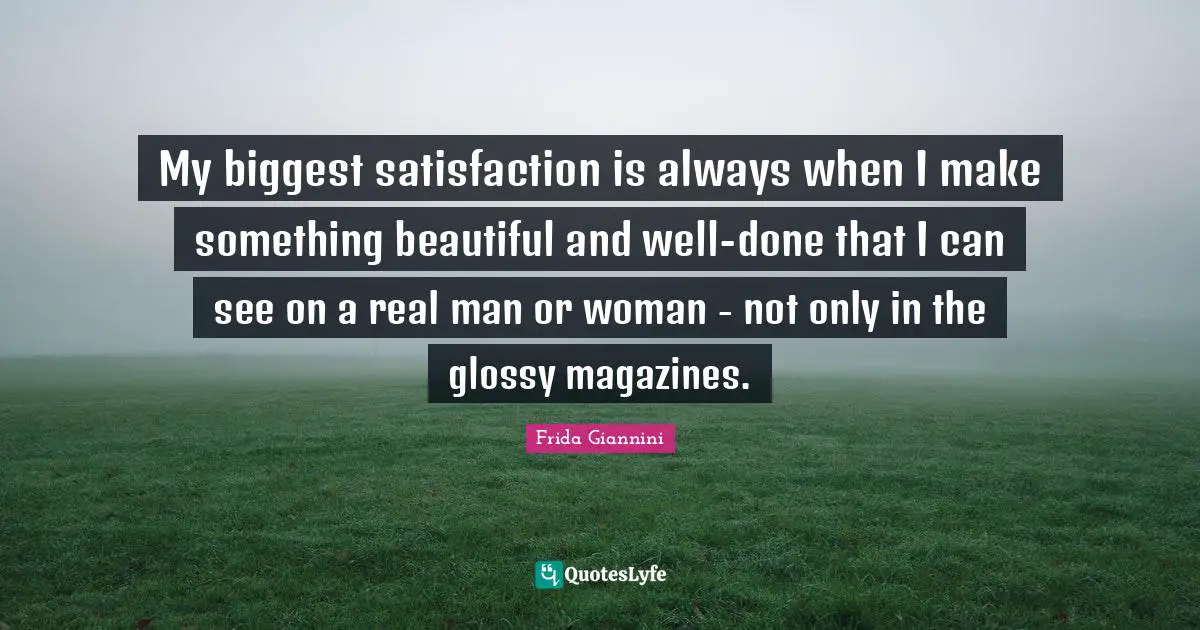 My biggest satisfaction is always when I make something beautiful and well-done that I can see on a real man or woman - not only in the glossy magazines.