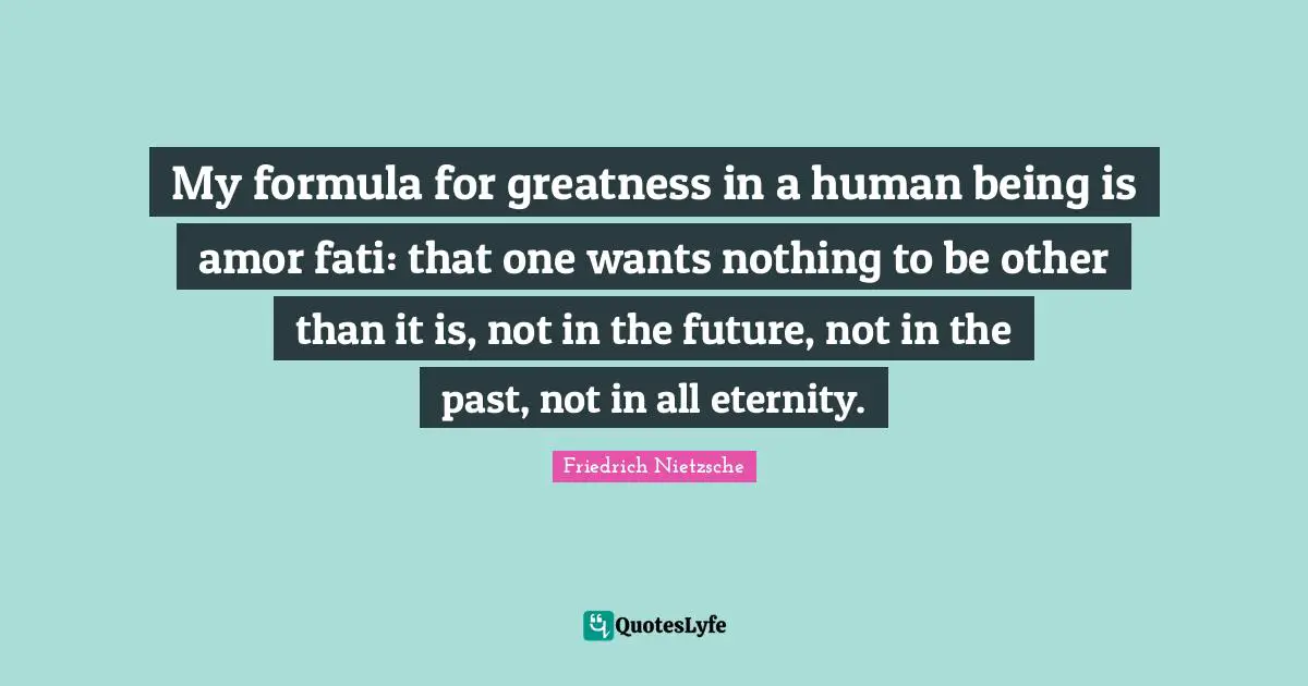 My formula for greatness in a human being is amor fati: that one wants nothing to be other than it is, not in the future, not in the past, not in all eternity.