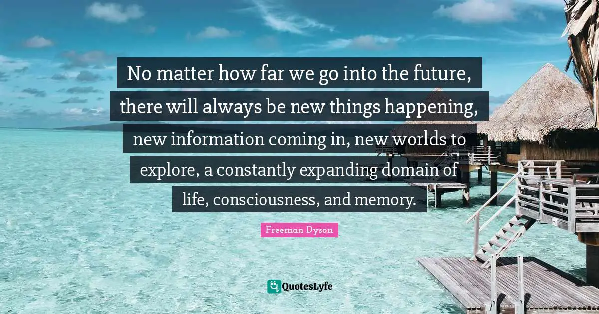 No matter how far we go into the future, there will always be new things happening, new information coming in, new worlds to explore, a constantly expanding domain of life, consciousness, and memory.
