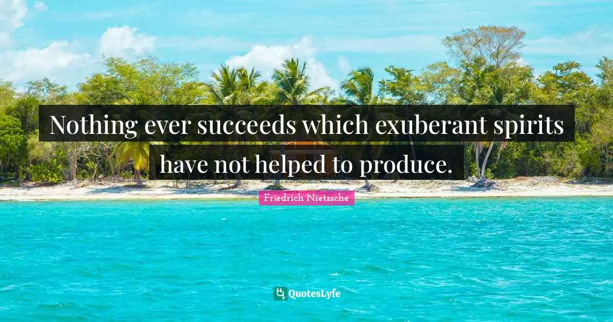 Nothing ever succeeds which exuberant spirits have not helped to produce.