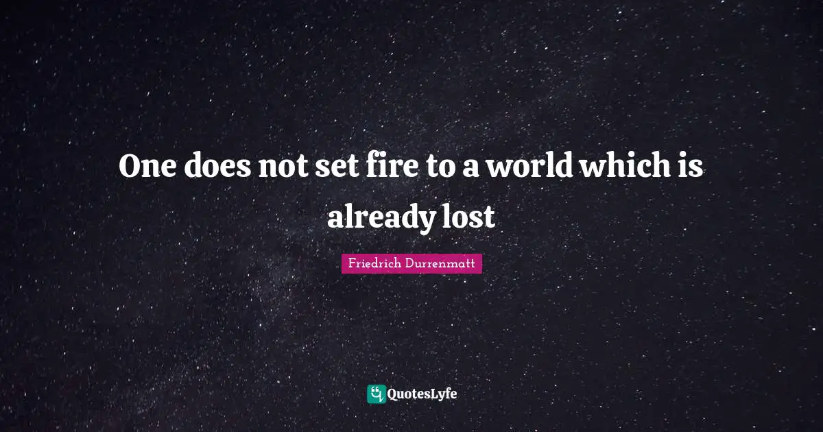 One does not set fire to a world which is already lost