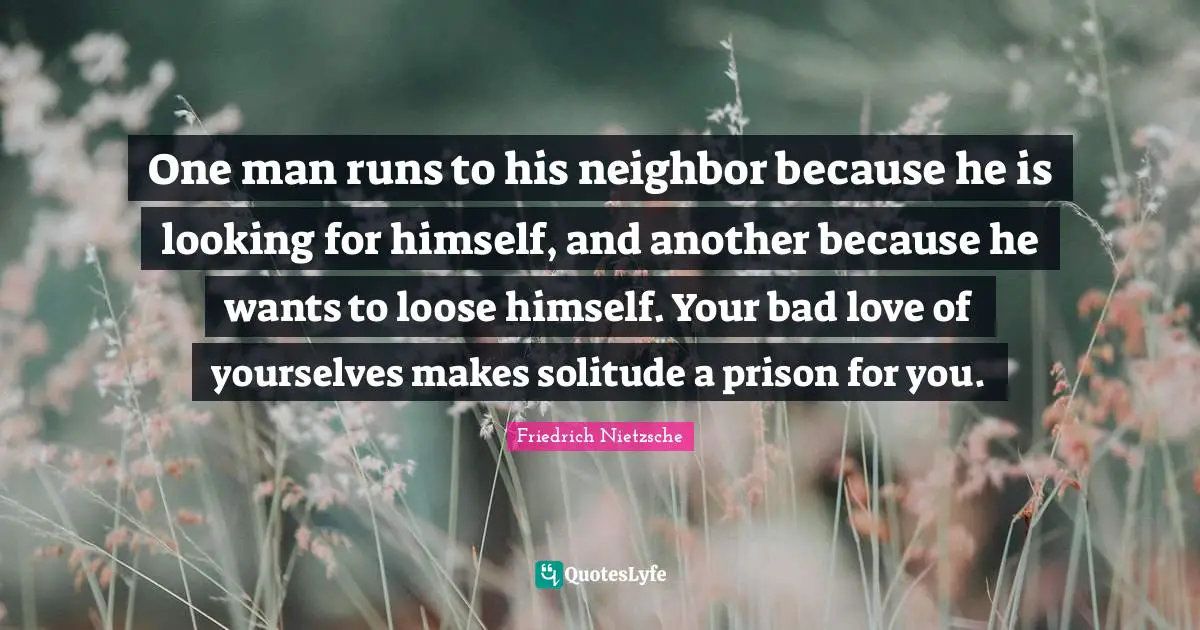 One man runs to his neighbor because he is looking for himself, and another because he wants to loose himself. Your bad love of yourselves makes solitude a prison for you.