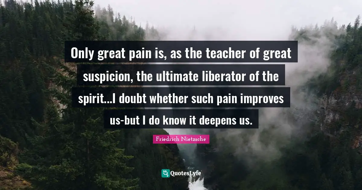 Only great pain is, as the teacher of great suspicion, the ultimate liberator of the spirit...I doubt whether such pain improves us-but I do know it deepens us.