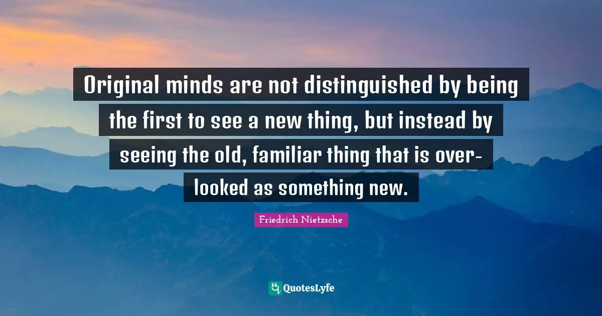 Original minds are not distinguished by being the first to see a new thing, but instead by seeing the old, familiar thing that is over-looked as something new.