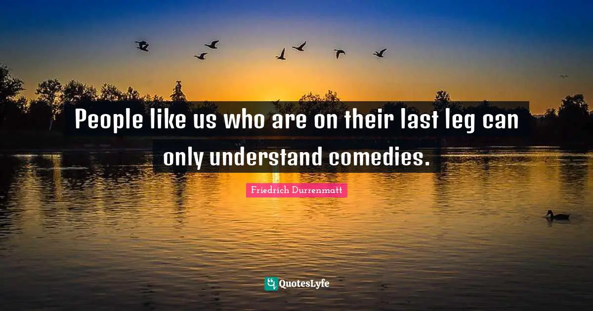 People like us who are on their last leg can only understand comedies.