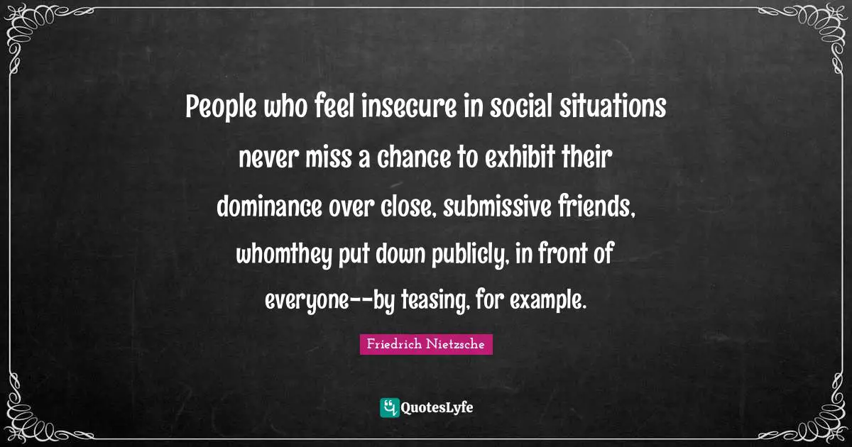 Dominance Quotes: "People who feel insecure in social situations never miss a chance to exhibit their dominance over close, submissive friends, whomthey put down publicly, in front of everyone--by teasing, for example."