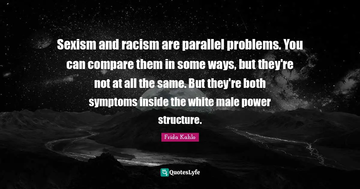Racism Quotes: "Sexism and racism are parallel problems. You can compare them in some ways, but they're not at all the same. But they're both symptoms inside the white male power structure."