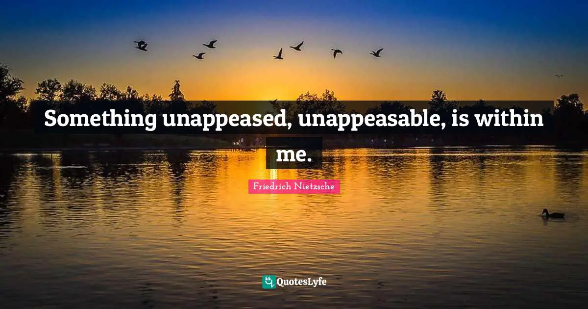 Something unappeased, unappeasable, is within me.