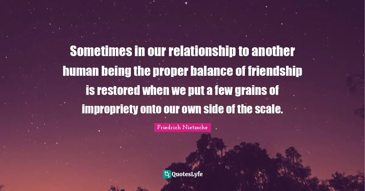 Sometimes in our relationship to another human being the proper balance of friendship is restored when we put a few grains of impropriety onto our own side of the scale.