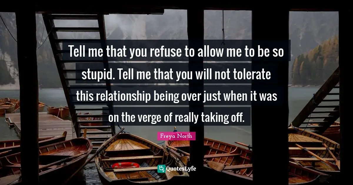 Tell me that you refuse to allow me to be so stupid. Tell me that you will not tolerate this relationship being over just when it was on the verge of really taking off.