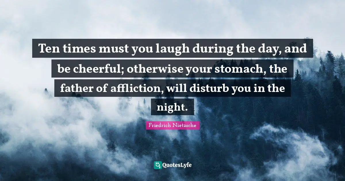Ten times must you laugh during the day, and be cheerful; otherwise your stomach, the father of affliction, will disturb you in the night.