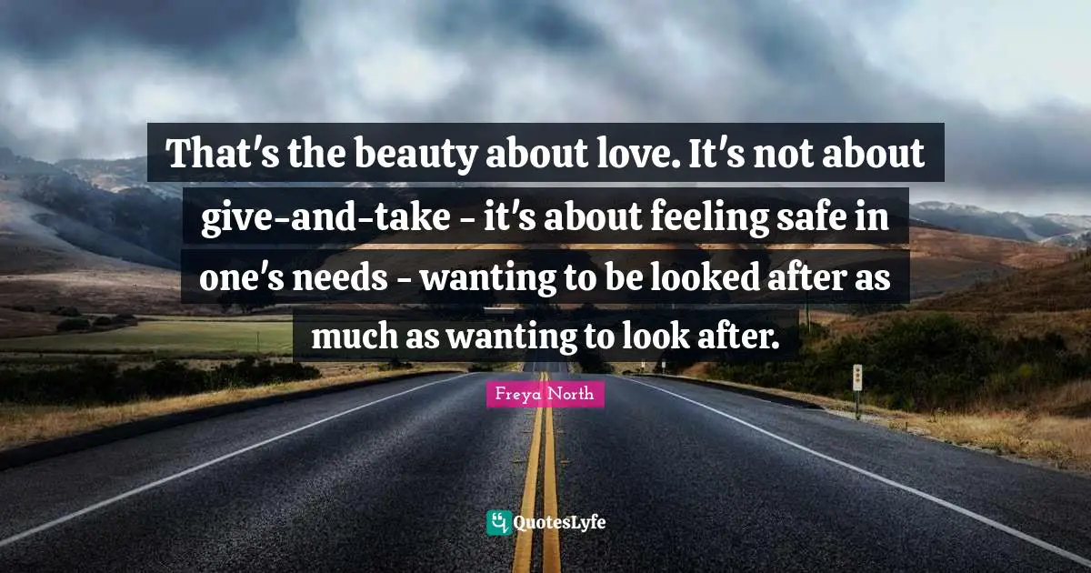 That's the beauty about love. It's not about give-and-take - it's about feeling safe in one's needs - wanting to be looked after as much as wanting to look after.