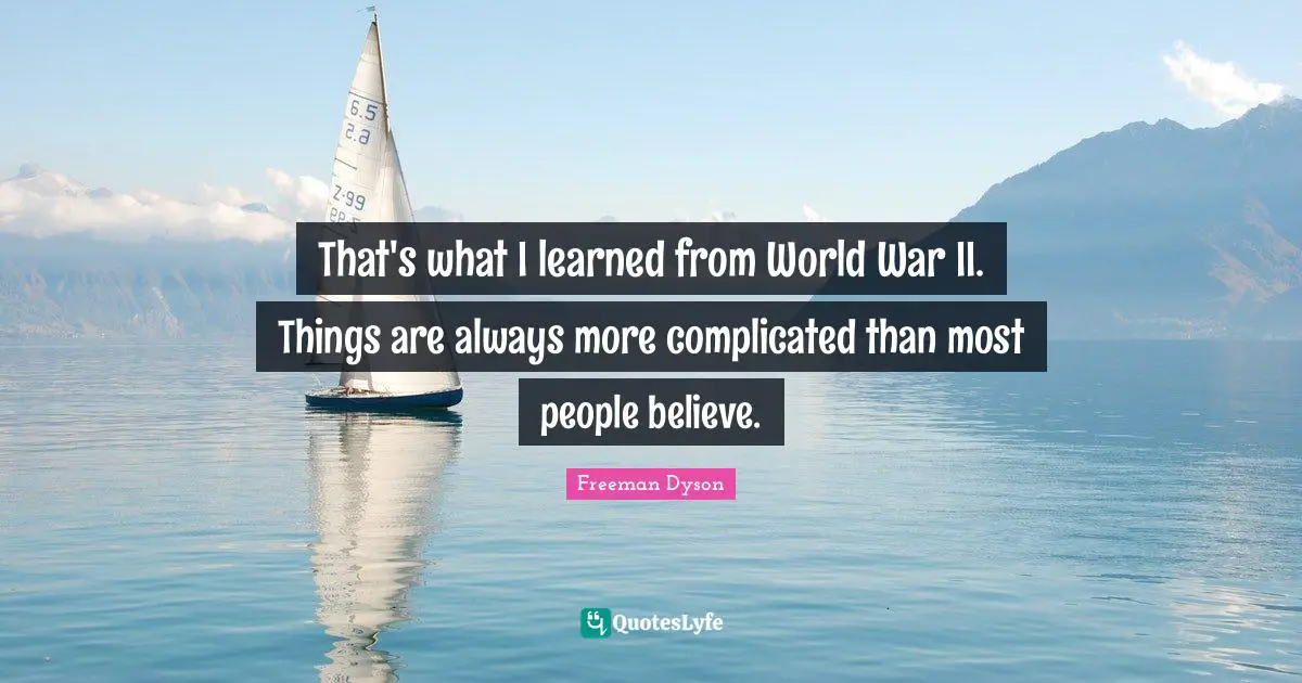 That's what I learned from World War II. Things are always more complicated than most people believe.