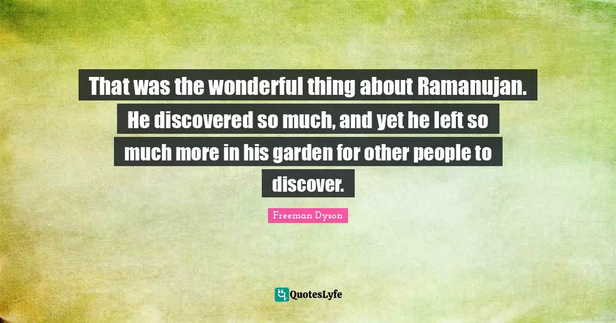That was the wonderful thing about Ramanujan. He discovered so much, and yet he left so much more in his garden for other people to discover.