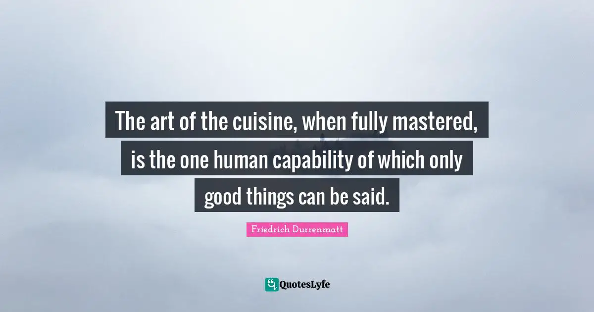 The art of the cuisine, when fully mastered, is the one human capability of which only good things can be said.