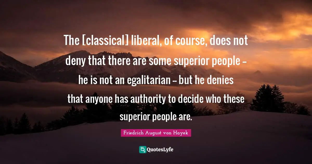 Friedrich August Von Hayek Quotes: "The [classical] liberal, of course, does not deny that there are some superior people -- he is not an egalitarian -- but he denies that anyone has authority to decide who these superior people are."