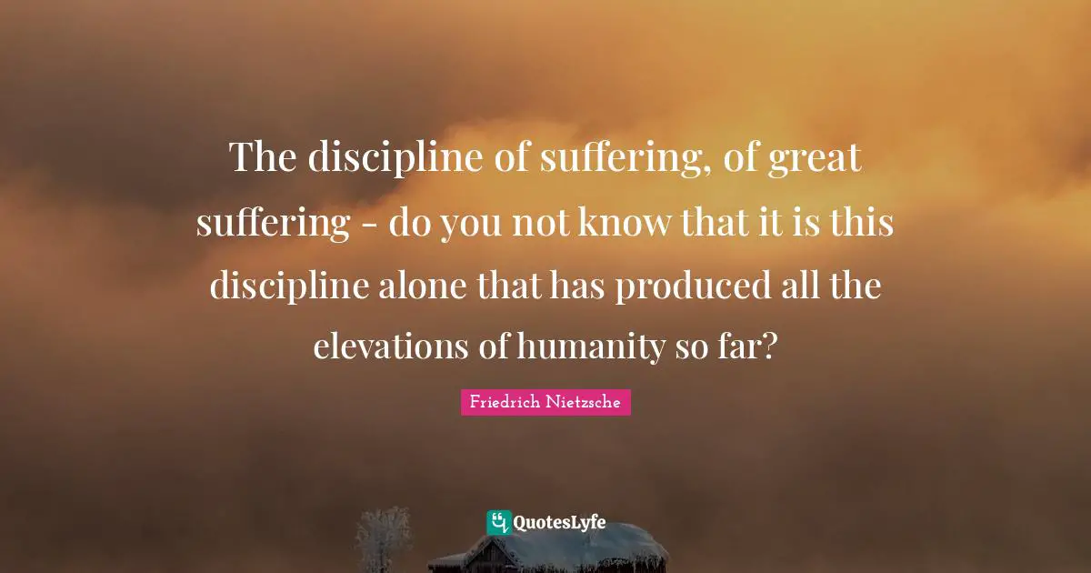 The discipline of suffering, of great suffering - do you not know that it is this discipline alone that has produced all the elevations of humanity so far?