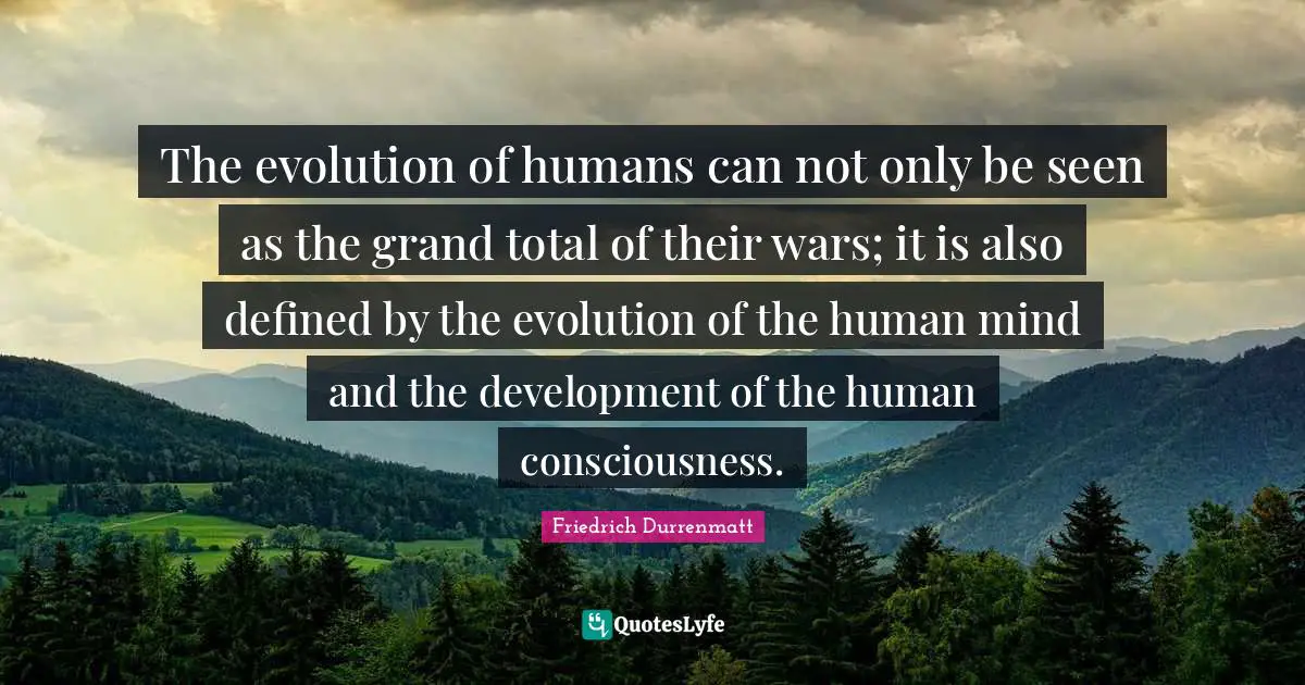 The evolution of humans can not only be seen as the grand total of their wars; it is also defined by the evolution of the human mind and the development of the human consciousness.