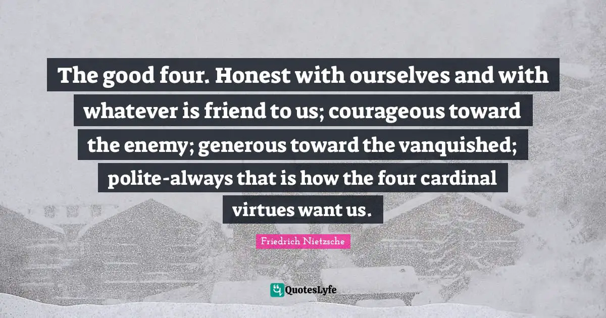 The good four. Honest with ourselves and with whatever is friend to us; courageous toward the enemy; generous toward the vanquished; polite-always that is how the four cardinal virtues want us.