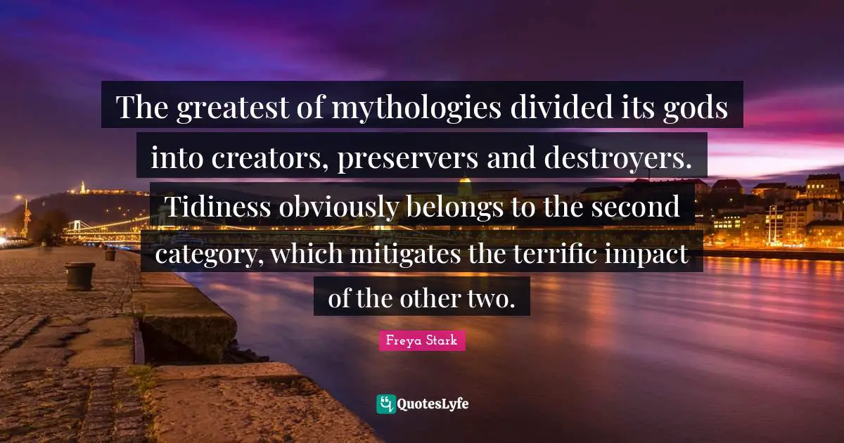 The greatest of mythologies divided its gods into creators, preservers and destroyers. Tidiness obviously belongs to the second category, which mitigates the terrific impact of the other two.