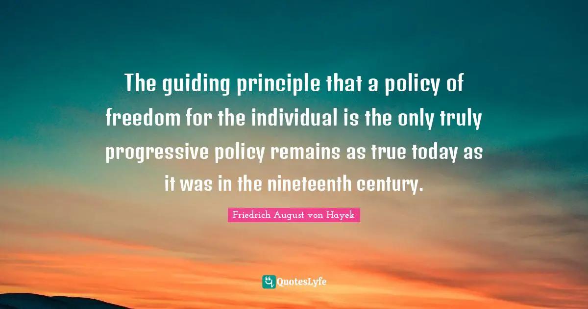 The guiding principle that a policy of freedom for the individual is the only truly progressive policy remains as true today as it was in the nineteenth century.