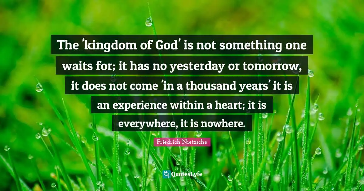Thousand Quotes: "The 'kingdom of God' is not something one waits for; it has no yesterday or tomorrow, it does not come 'in a thousand years' it is an experience within a heart; it is everywhere, it is nowhere."