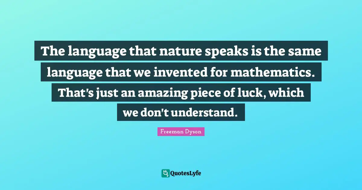 The language that nature speaks is the same language that we invented for mathematics. That's just an amazing piece of luck, which we don't understand.
