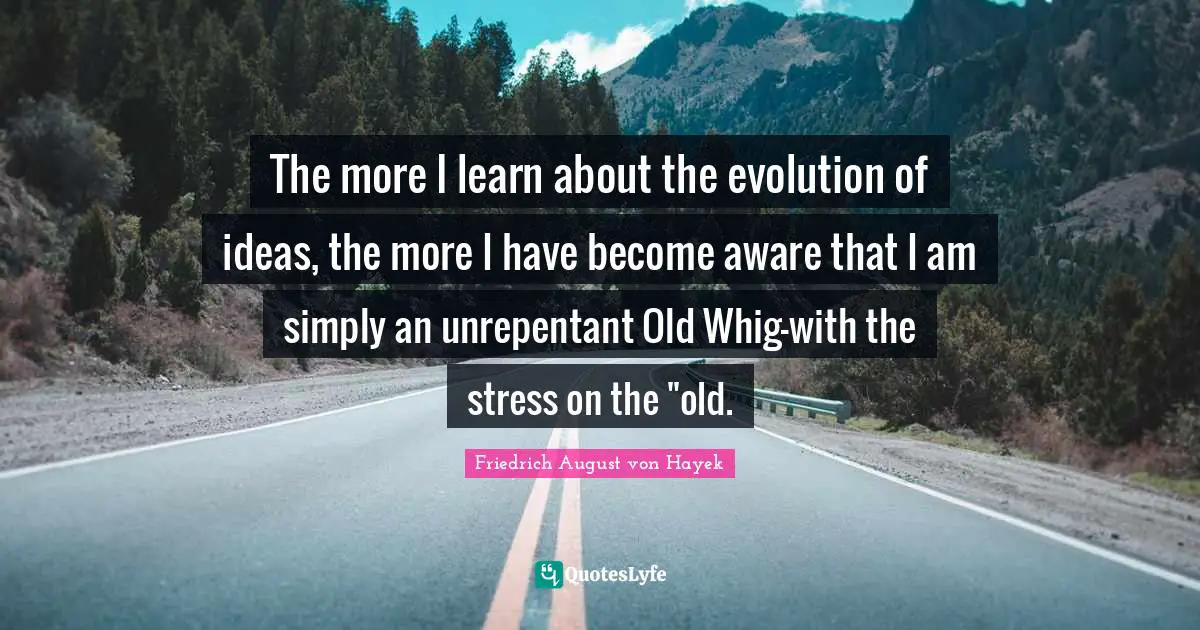The more I learn about the evolution of ideas, the more I have become aware that I am simply an unrepentant Old Whig-with the stress on the "old.