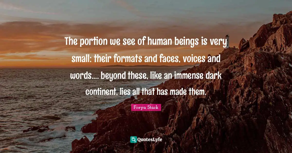 The portion we see of human beings is very small: their formats and faces, voices and words.... beyond these, like an immense dark continent, lies all that has made them.