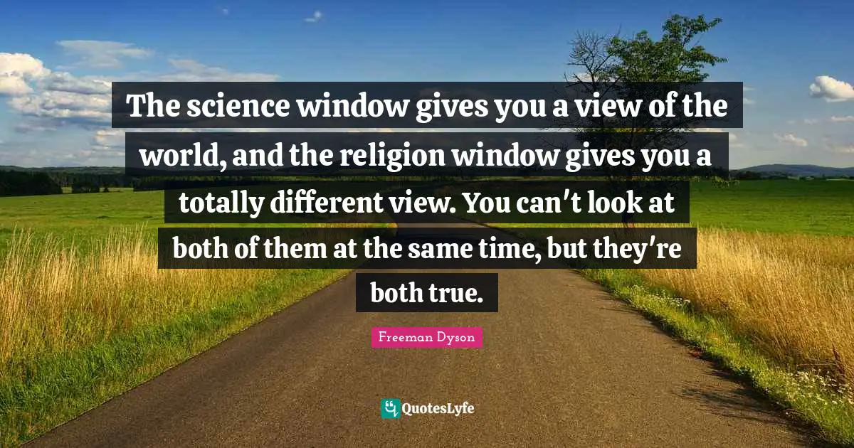 The science window gives you a view of the world, and the religion window gives you a totally different view. You can't look at both of them at the same time, but they're both true.