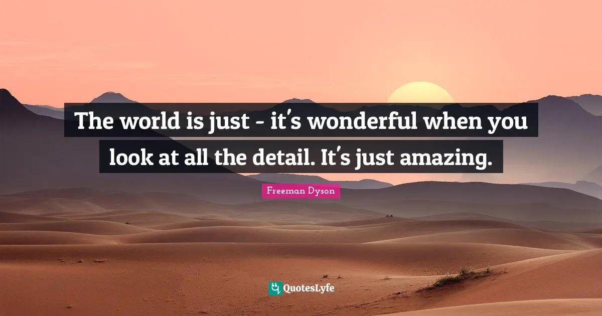 The world is just - it's wonderful when you look at all the detail. It's just amazing.