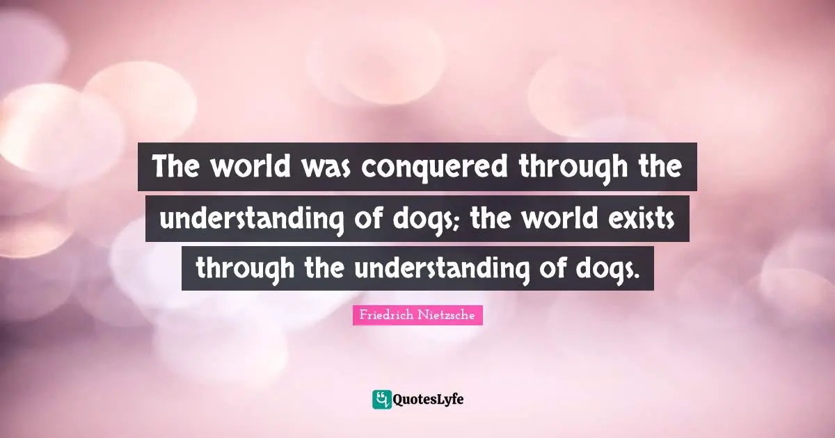 The world was conquered through the understanding of dogs; the world exists through the understanding of dogs.