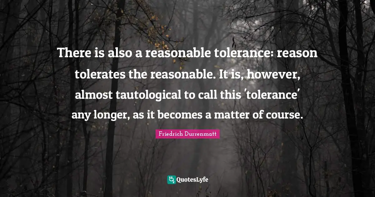 There is also a reasonable tolerance: reason tolerates the reasonable. It is, however, almost tautological to call this 'tolerance' any longer, as it becomes a matter of course.