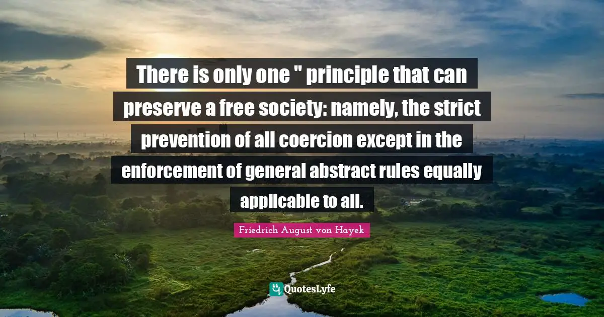 There is only one '' principle that can preserve a free society: namely, the strict prevention of all coercion except in the enforcement of general abstract rules equally applicable to all.