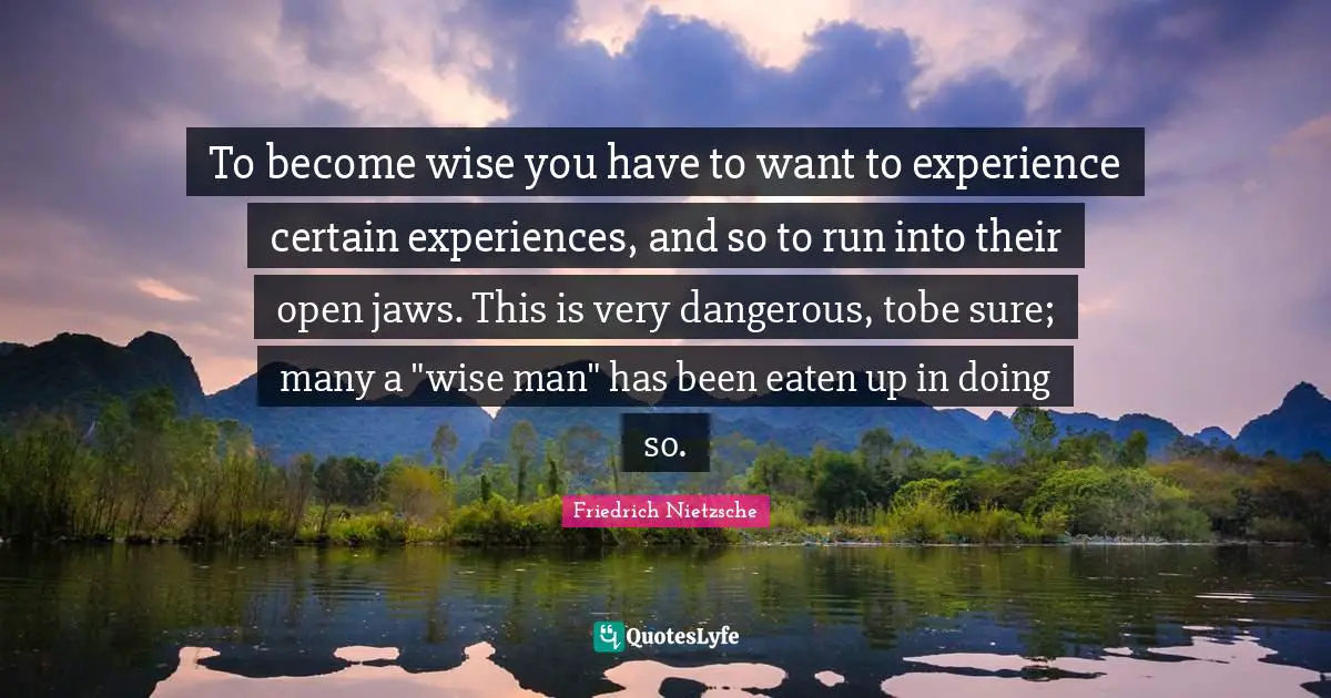 To become wise you have to want to experience certain experiences, and so to run into their open jaws. This is very dangerous, tobe sure; many a "wise man" has been eaten up in doing so.
