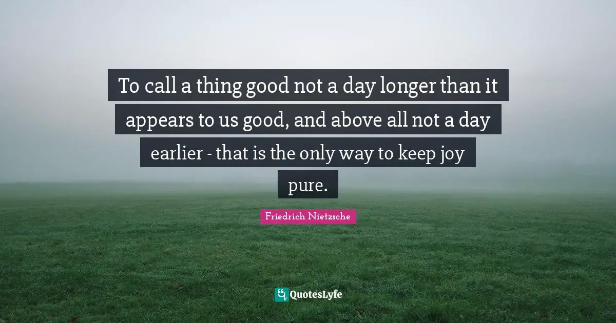 To call a thing good not a day longer than it appears to us good, and above all not a day earlier - that is the only way to keep joy pure.
