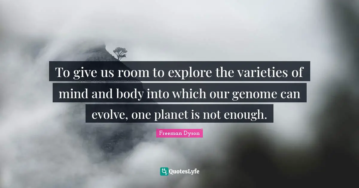 To give us room to explore the varieties of mind and body into which our genome can evolve, one planet is not enough.
