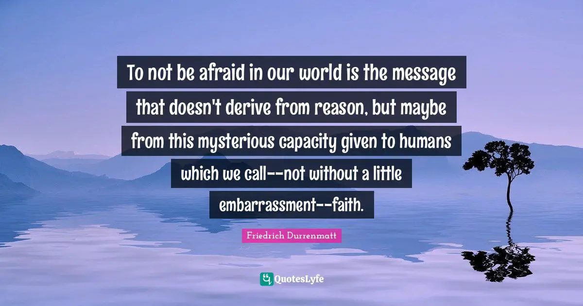 To not be afraid in our world is the message that doesn't derive from reason, but maybe from this mysterious capacity given to humans which we call--not without a little embarrassment--faith.