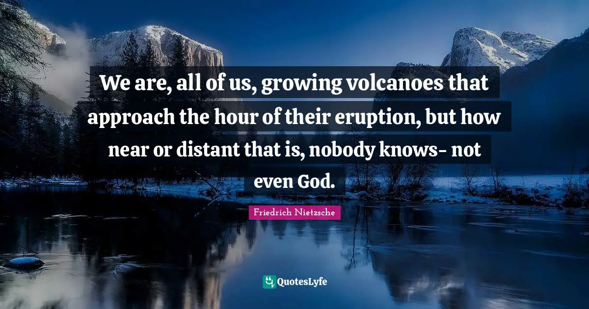 We are, all of us, growing volcanoes that approach the hour of their eruption, but how near or distant that is, nobody knows- not even God.