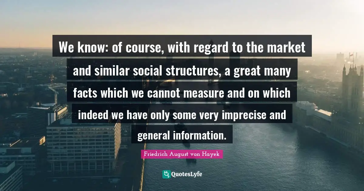 We know: of course, with regard to the market and similar social structures, a great many facts which we cannot measure and on which indeed we have only some very imprecise and general information.