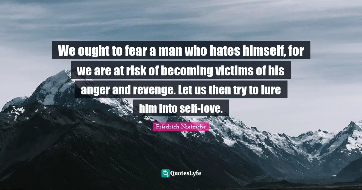 Friedrich Nietzsche Quotes: We ought to fear a man who hates himself, for we are at risk of becoming victims of his anger and revenge. Let us then try to lure him into self-love.