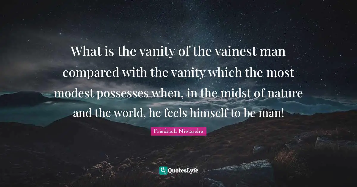 What is the vanity of the vainest man compared with the vanity which the most modest possesses when, in the midst of nature and the world, he feels himself to be man!