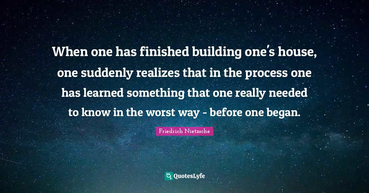 When one has finished building one's house, one suddenly realizes that in the process one has learned something that one really needed to know in the worst way - before one began.