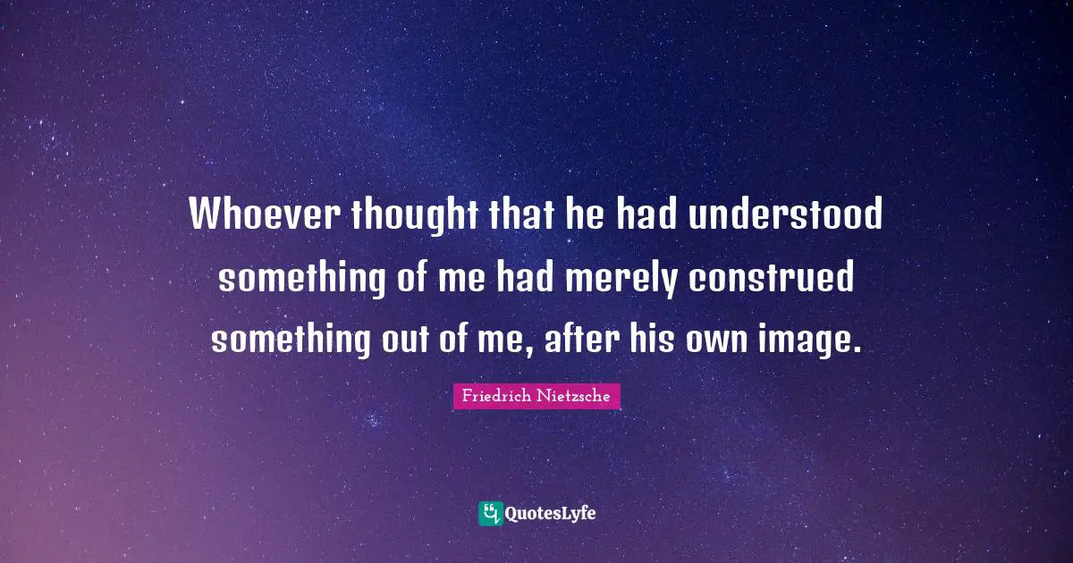Whoever thought that he had understood something of me had merely construed something out of me, after his own image.