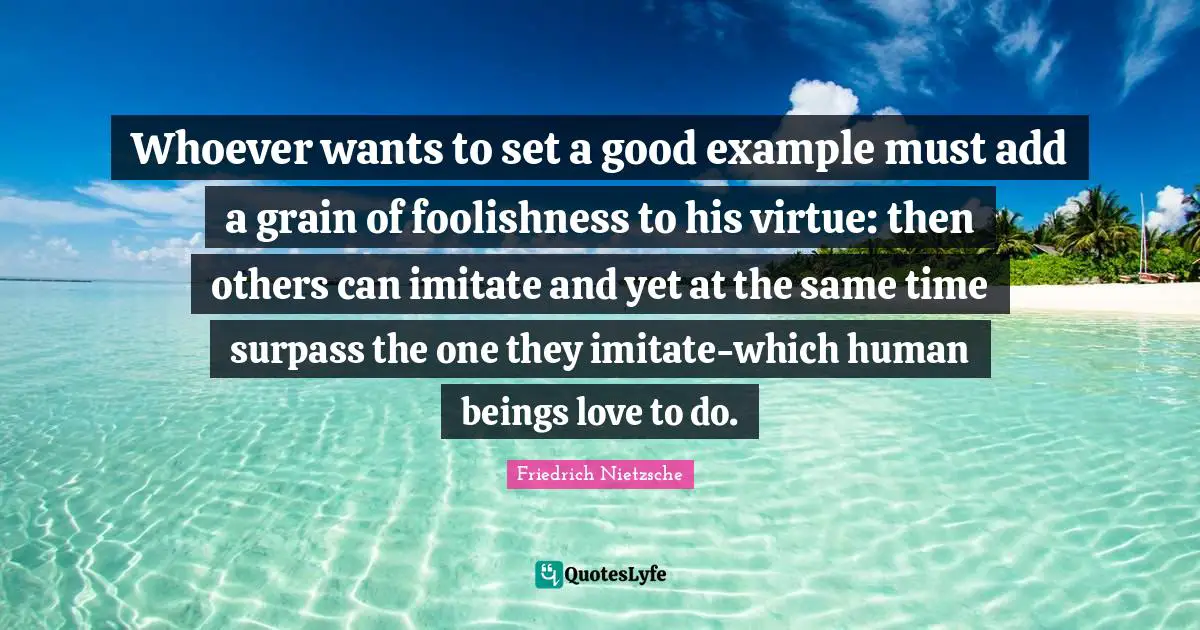 Add Quotes: "Whoever wants to set a good example must add a grain of foolishness to his virtue: then others can imitate and yet at the same time surpass the one they imitate-which human beings love to do."
