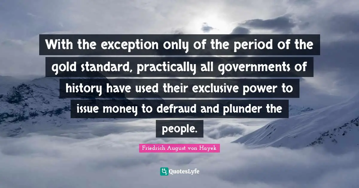 Plunder Quotes: "With the exception only of the period of the gold standard, practically all governments of history have used their exclusive power to issue money to defraud and plunder the people."