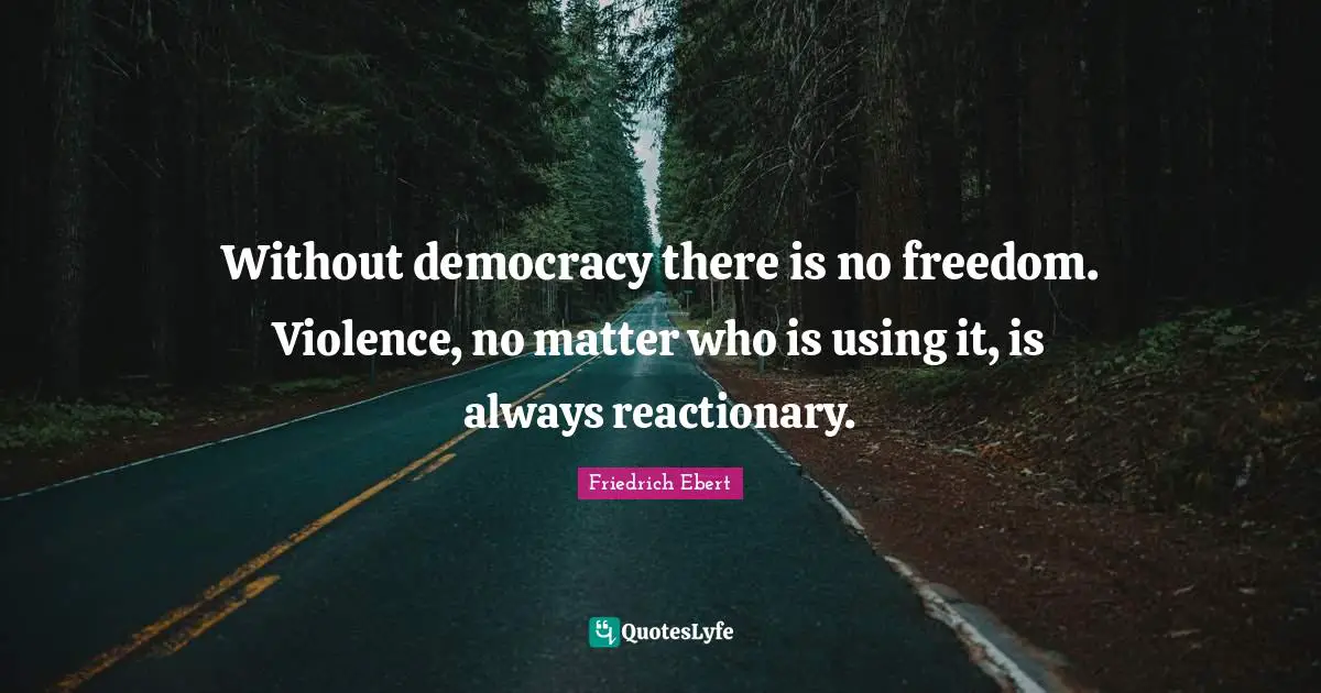 Without democracy there is no freedom. Violence, no matter who is using it, is always reactionary.