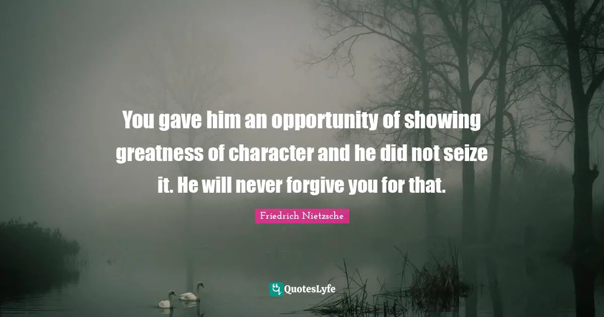 You gave him an opportunity of showing greatness of character and he did not seize it. He will never forgive you for that.
